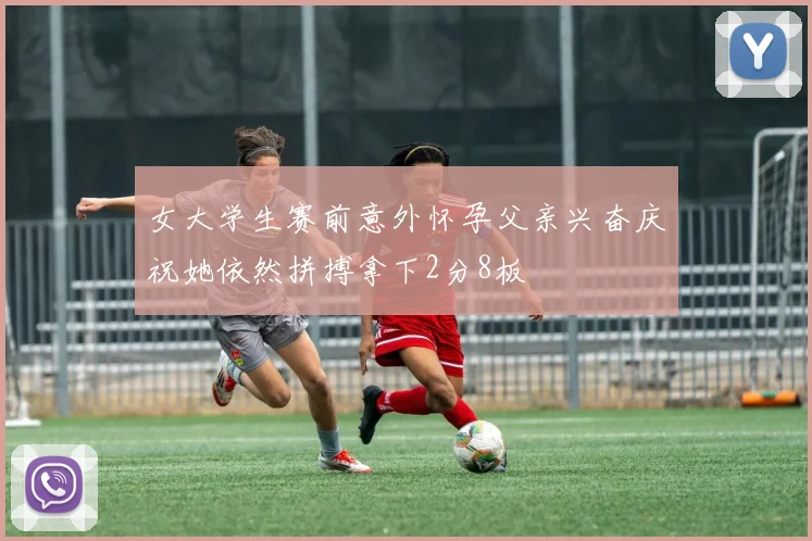 女大学生赛前意外怀孕父亲兴奋庆祝她依然拼搏拿下2分8板