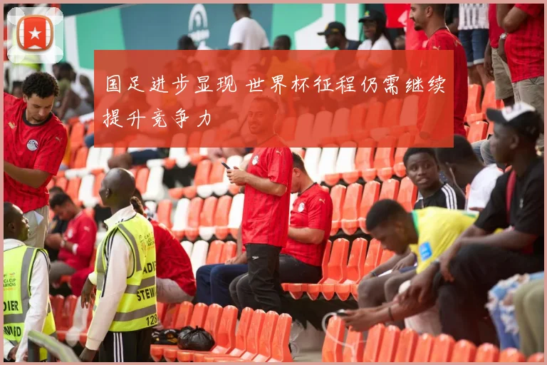 国足进步显现 世界杯征程仍需继续提升竞争力