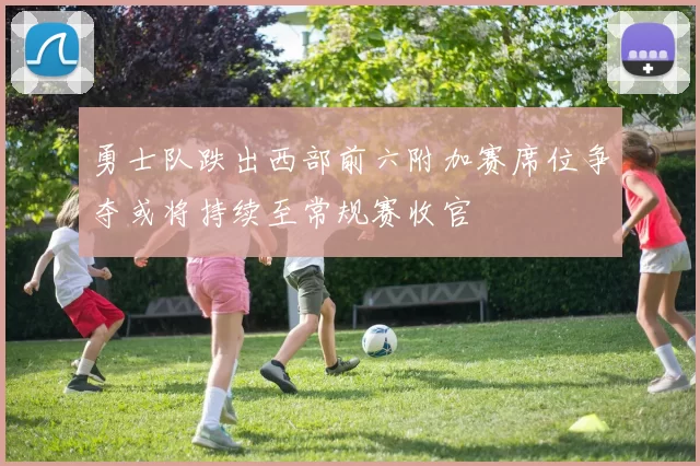 勇士队跌出西部前六附加赛席位争夺或将持续至常规赛收官