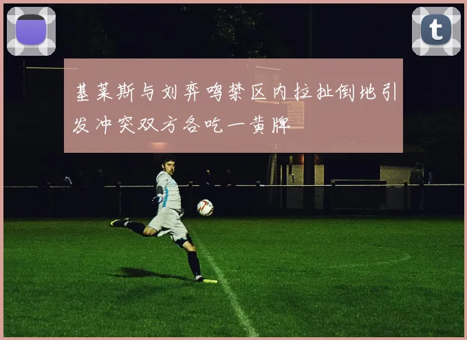 基莱斯与刘弈鸣禁区内拉扯倒地引发冲突双方各吃一黄牌