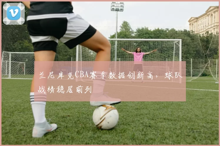 兰尼库克CBA赛季数据创新高，球队战绩稳居前列